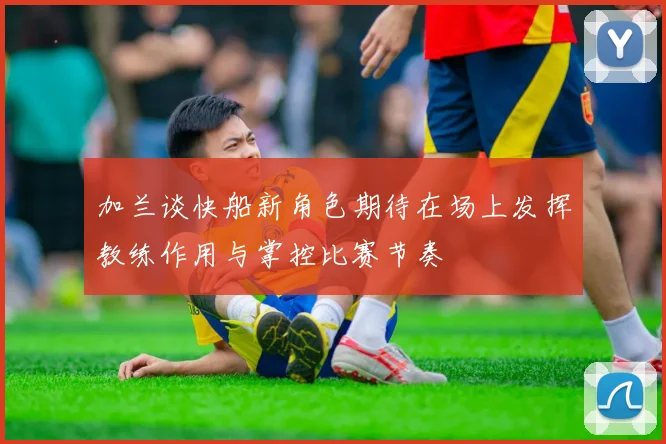 加兰谈快船新角色期待在场上发挥教练作用与掌控比赛节奏