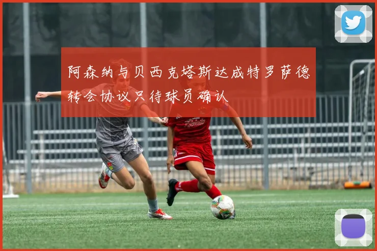 阿森纳与贝西克塔斯达成特罗萨德转会协议只待球员确认
