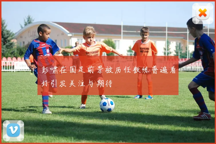 彭啸在国足前景被历任教练普遍看好引发关注与期待