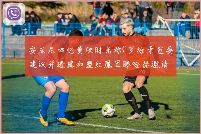 安东尼回忆曼联时光称C罗给予重要建议并透露加盟红魔因滕哈赫邀请