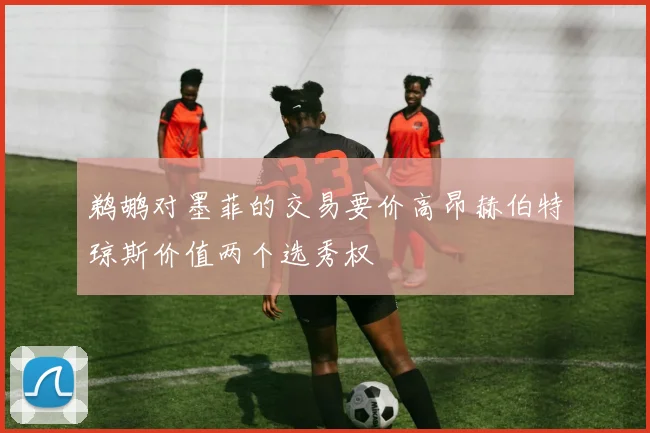 鹈鹕对墨菲的交易要价高昂赫伯特琼斯价值两个选秀权