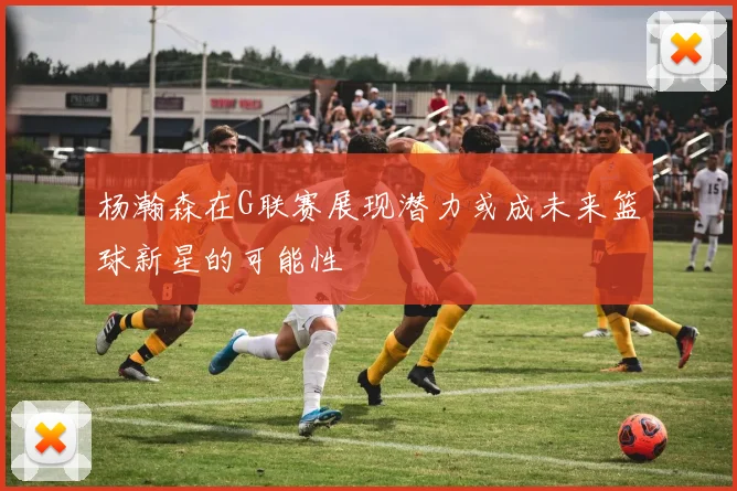 杨瀚森在G联赛展现潜力或成未来篮球新星的可能性