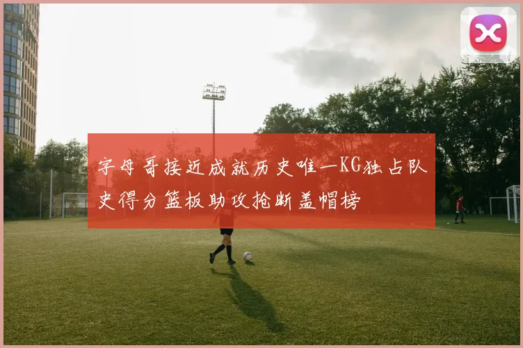 字母哥接近成就历史唯一KG独占队史得分篮板助攻抢断盖帽榜