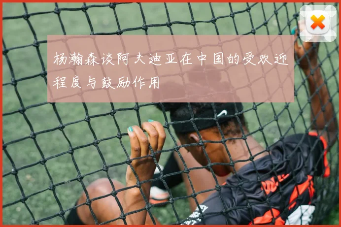 杨瀚森谈阿夫迪亚在中国的受欢迎程度与鼓励作用
