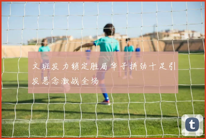 文班发力锁定胜局华子拼劲十足引发悬念激战全场