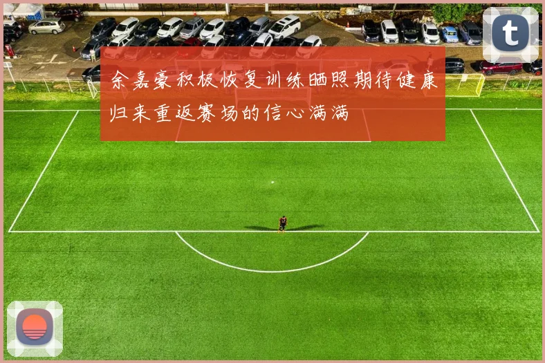 余嘉豪积极恢复训练晒照期待健康归来重返赛场的信心满满