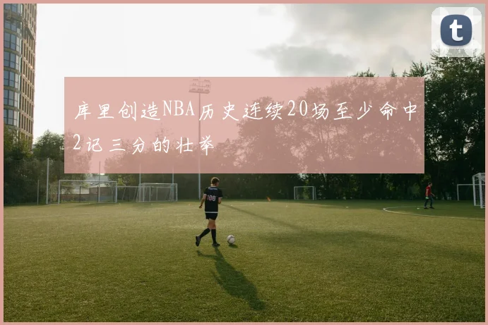 库里创造NBA历史连续20场至少命中2记三分的壮举