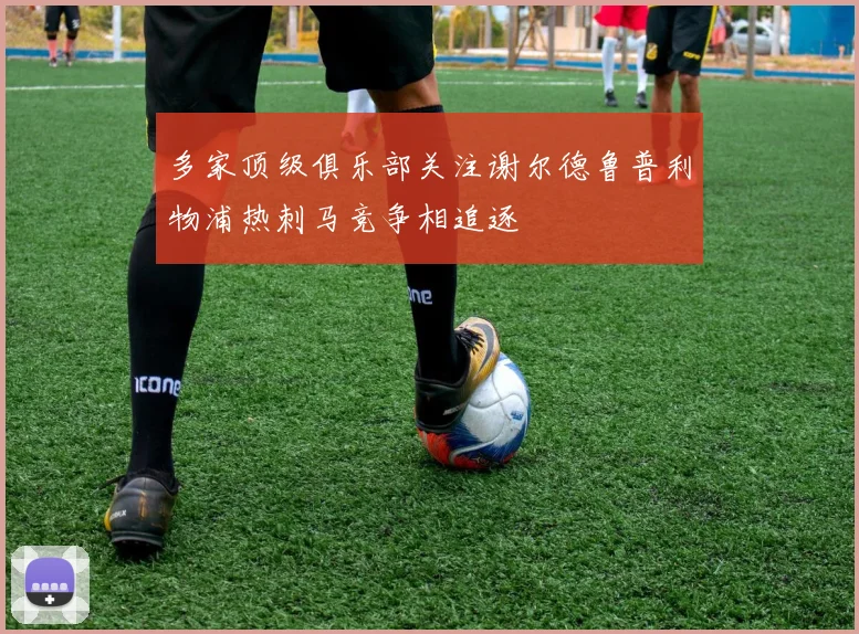 多家顶级俱乐部关注谢尔德鲁普利物浦热刺马竞争相追逐