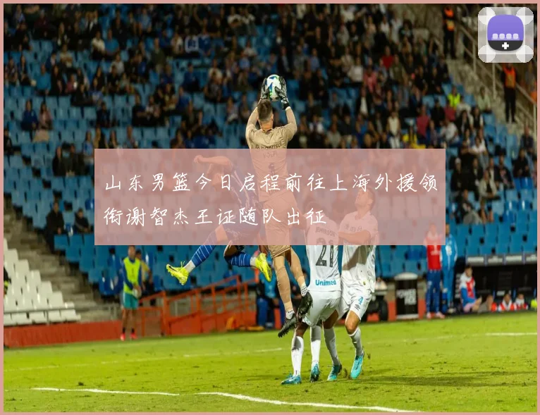 山东男篮今日启程前往上海外援领衔谢智杰王证随队出征
