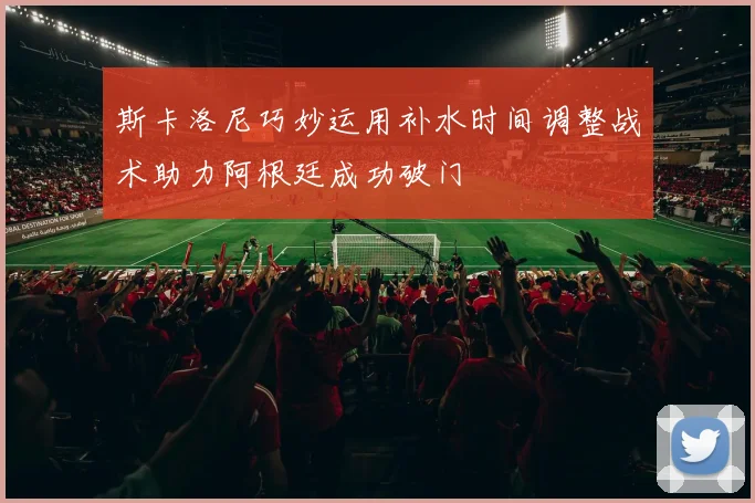 斯卡洛尼巧妙运用补水时间调整战术助力阿根廷成功破门