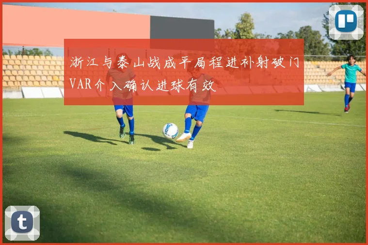 浙江与泰山战成平局程进补射破门VAR介入确认进球有效
