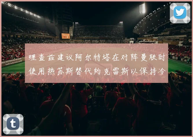 理查兹建议阿尔特塔在对阵曼联时使用热苏斯替代约克雷斯以保持冷静状态