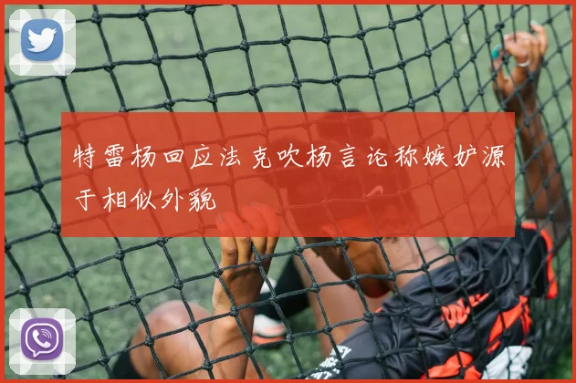 特雷杨回应法克吹杨言论称嫉妒源于相似外貌