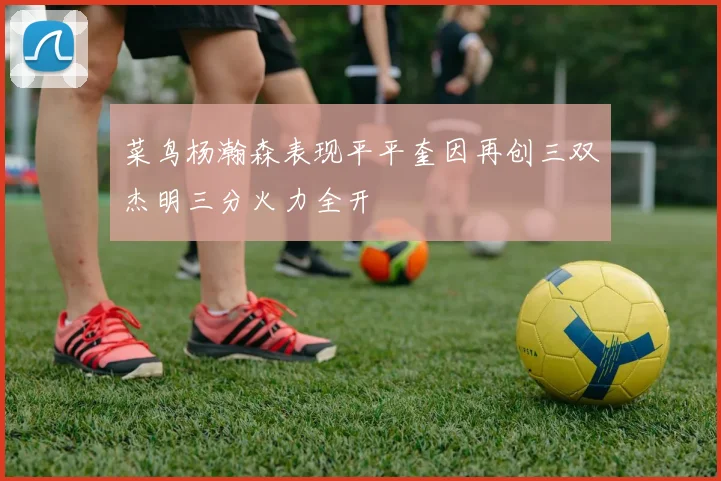 菜鸟杨瀚森表现平平奎因再创三双杰明三分火力全开
