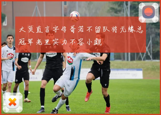 大莫直言字母哥若不留队将无缘总冠军老里实力不容小觑